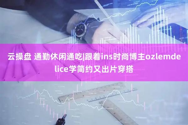 云操盘 通勤休闲通吃|跟着ins时尚博主ozlemdelice学简约又出片穿搭