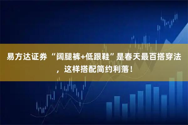 易方达证券 “阔腿裤+低跟鞋”是春天最百搭穿法，这样搭配简约利落！