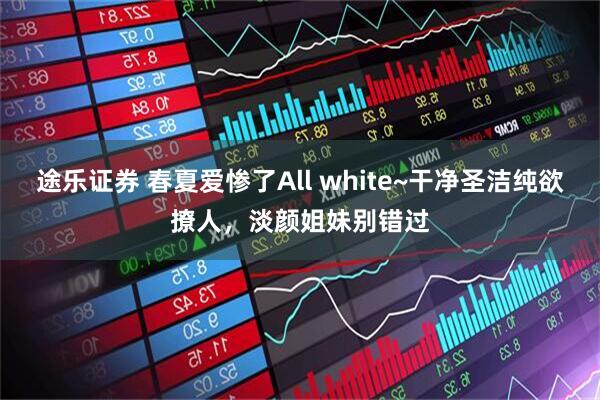 途乐证券 春夏爱惨了All white~干净圣洁纯欲撩人，淡颜姐妹别错过