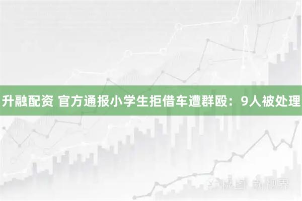 升融配资 官方通报小学生拒借车遭群殴：9人被处理