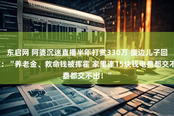 东启网 阿婆沉迷直播半年打赏330万 援边儿子回家懵了：“养老金、救命钱被挥霍 家里连15块钱电费都交不出！”