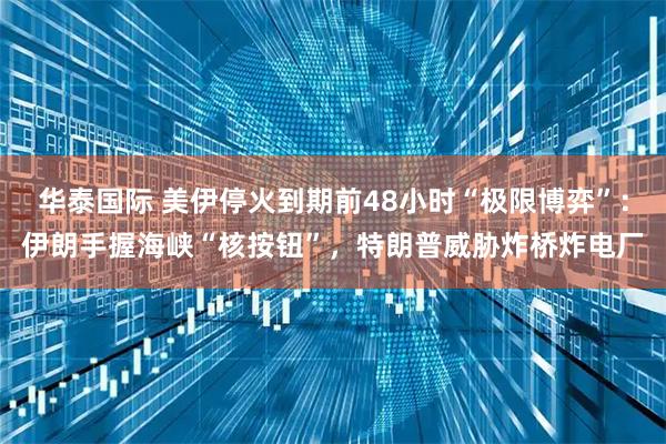 华泰国际 美伊停火到期前48小时“极限博弈”：伊朗手握海峡“核按钮”，特朗普威胁炸桥炸电厂