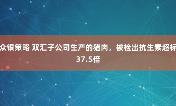 众银策略 双汇子公司生产的猪肉，被检出抗生素超标37.5倍