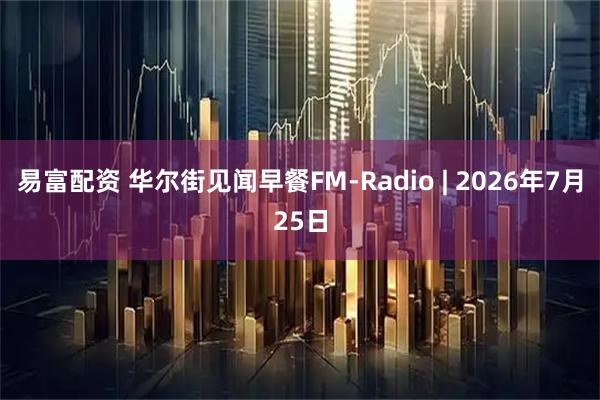 易富配资 华尔街见闻早餐FM-Radio | 2026年7月25日